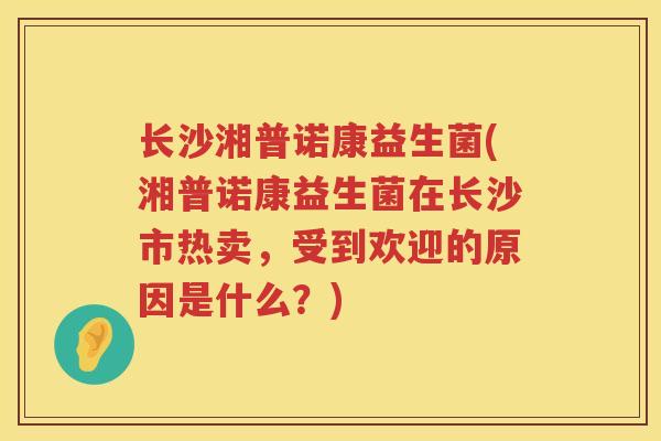 长沙湘普诺康益生菌(湘普诺康益生菌在长沙市热卖，受到欢迎的原因是什么？)