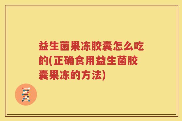 益生菌果冻胶囊怎么吃的(正确食用益生菌胶囊果冻的方法)