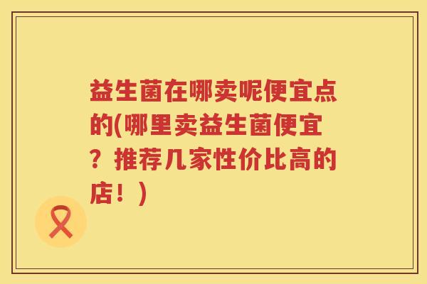 益生菌在哪卖呢便宜点的(哪里卖益生菌便宜？推荐几家性价比高的店！)