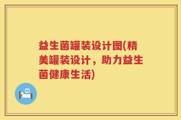 益生菌罐装设计图(精美罐装设计，助力益生菌健康生活)