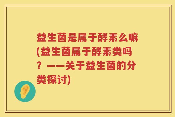 益生菌是属于酵素么嘛(益生菌属于酵素类吗？——关于益生菌的分类探讨)