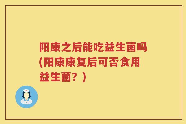 阳康之后能吃益生菌吗(阳康康复后可否食用益生菌？)