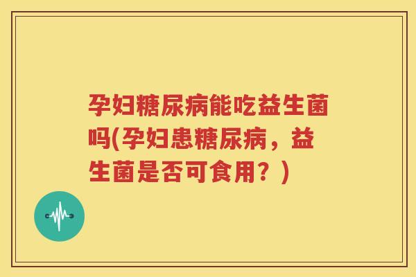 孕妇糖尿病能吃益生菌吗(孕妇患糖尿病，益生菌是否可食用？)