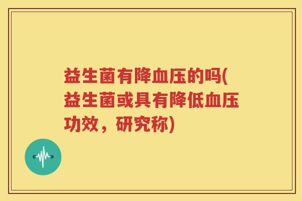 益生菌有降血压的吗(益生菌或具有降低血压功效，研究称)