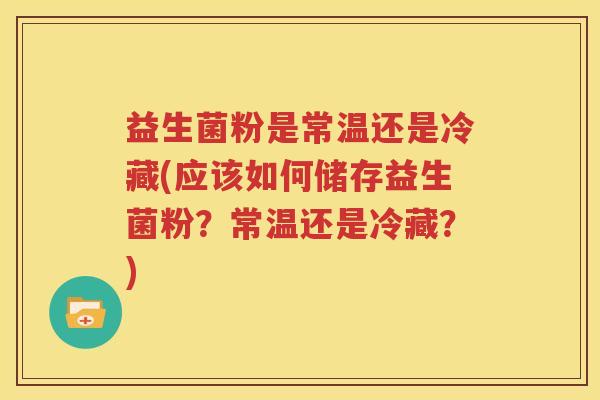 益生菌粉是常温还是冷藏(应该如何储存益生菌粉？常温还是冷藏？)