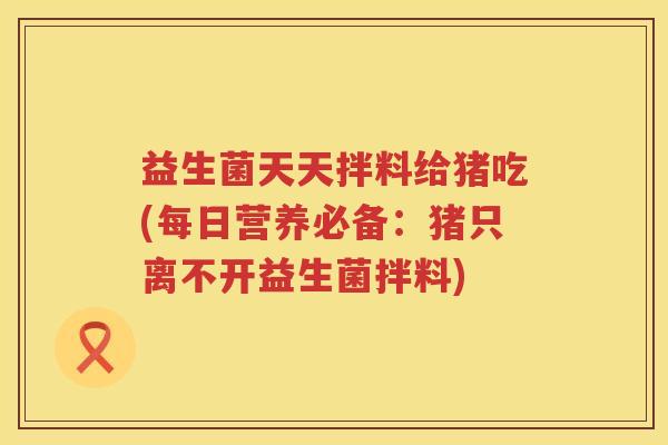 益生菌天天拌料给猪吃(每日营养必备：猪只离不开益生菌拌料)