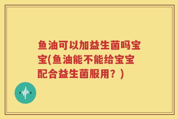 鱼油可以加益生菌吗宝宝(鱼油能不能给宝宝配合益生菌服用？)