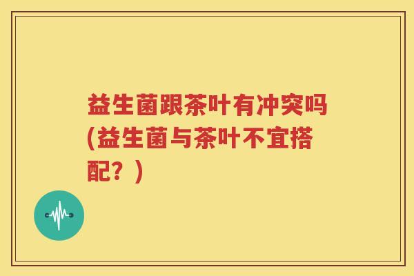 益生菌跟茶叶有冲突吗(益生菌与茶叶不宜搭配？)