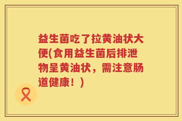 益生菌吃了拉黄油状大便(食用益生菌后排泄物呈黄油状，需注意肠道健康！)