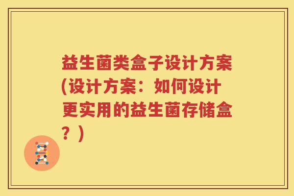 益生菌类盒子设计方案(设计方案：如何设计更实用的益生菌存储盒？)