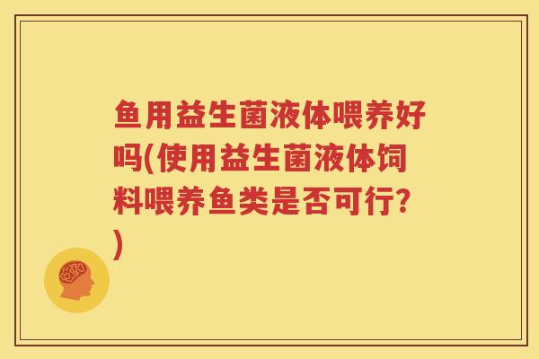 鱼用益生菌液体喂养好吗(使用益生菌液体饲料喂养鱼类是否可行？)