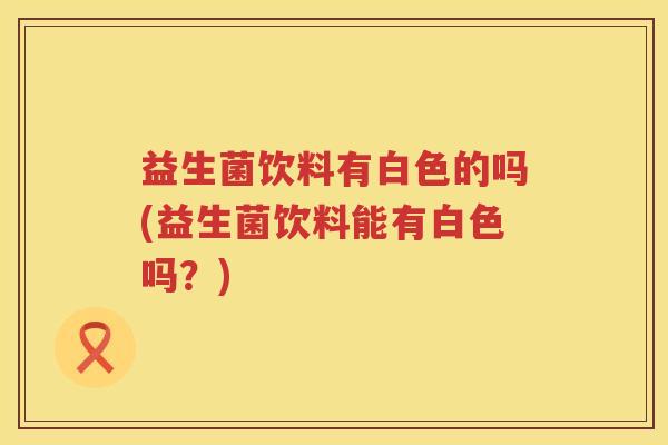 益生菌饮料有白色的吗(益生菌饮料能有白色吗？)