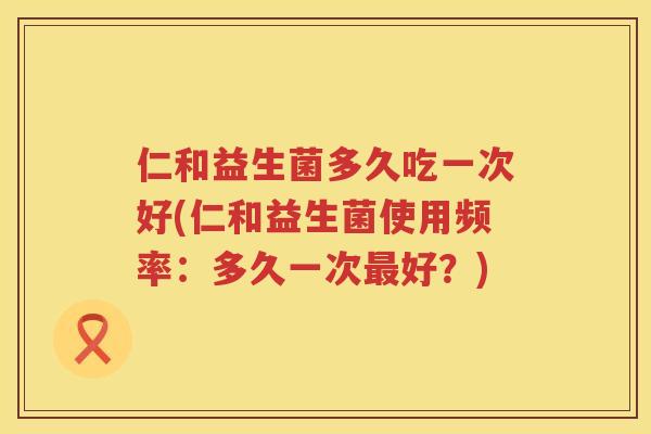 仁和益生菌多久吃一次好(仁和益生菌使用频率：多久一次最好？)