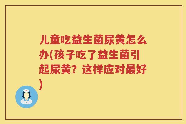 儿童吃益生菌尿黄怎么办(孩子吃了益生菌引起尿黄？这样应对最好)