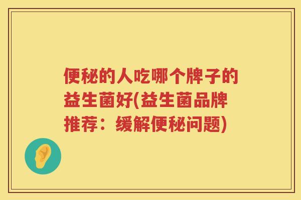 便秘的人吃哪个牌子的益生菌好(益生菌品牌推荐：缓解便秘问题)