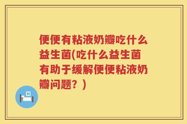 便便有粘液奶瓣吃什么益生菌(吃什么益生菌有助于缓解便便粘液奶瓣问题？)