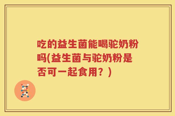 吃的益生菌能喝驼奶粉吗(益生菌与驼奶粉是否可一起食用？)