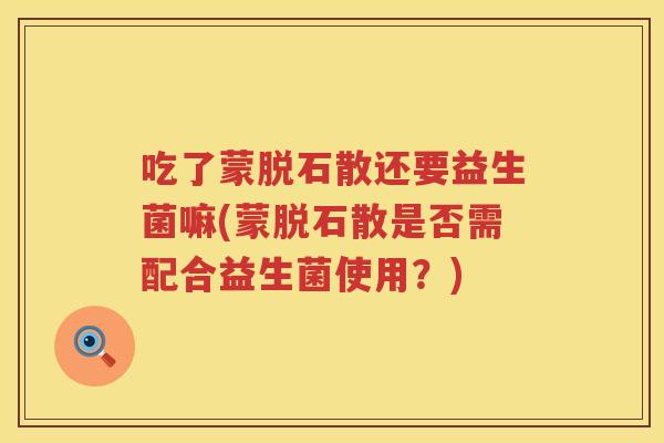 吃了蒙脱石散还要益生菌嘛(蒙脱石散是否需配合益生菌使用？)