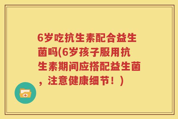 6岁吃抗生素配合益生菌吗(6岁孩子服用抗生素期间应搭配益生菌，注意健康细节！)
