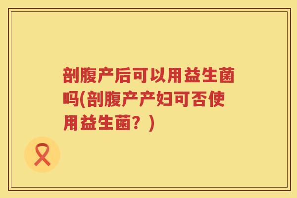 剖腹产后可以用益生菌吗(剖腹产产妇可否使用益生菌？)