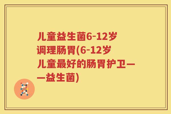 儿童益生菌6-12岁调理肠胃(6-12岁儿童最好的肠胃护卫——益生菌)