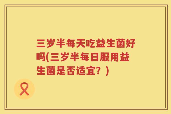 三岁半每天吃益生菌好吗(三岁半每日服用益生菌是否适宜？)