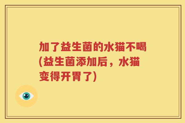加了益生菌的水猫不喝(益生菌添加后，水猫变得开胃了)