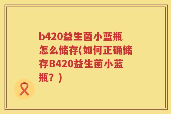 b420益生菌小蓝瓶怎么储存(如何正确储存B420益生菌小蓝瓶？)