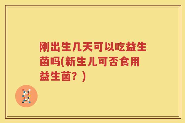 刚出生几天可以吃益生菌吗(新生儿可否食用益生菌？)