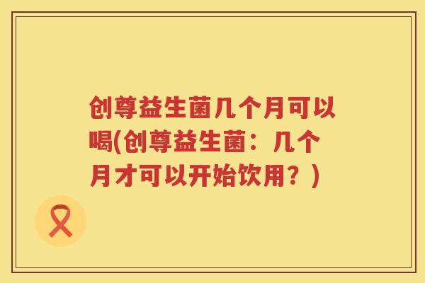 创尊益生菌几个月可以喝(创尊益生菌：几个月才可以开始饮用？)