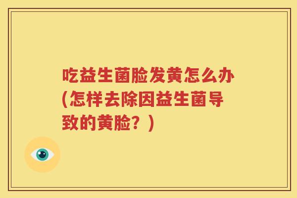 吃益生菌脸发黄怎么办(怎样去除因益生菌导致的黄脸？)