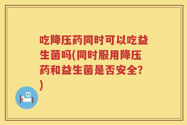 吃降压药同时可以吃益生菌吗(同时服用降压药和益生菌是否安全？)