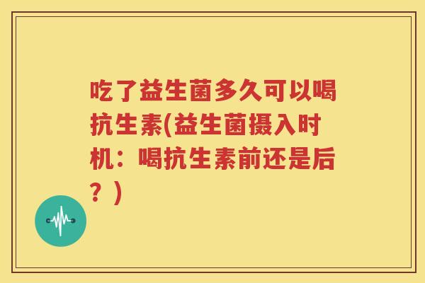 吃了益生菌多久可以喝抗生素(益生菌摄入时机：喝抗生素前还是后？)