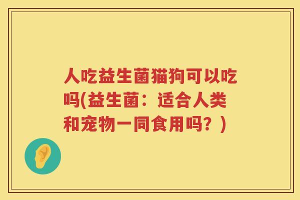 人吃益生菌猫狗可以吃吗(益生菌：适合人类和宠物一同食用吗？)