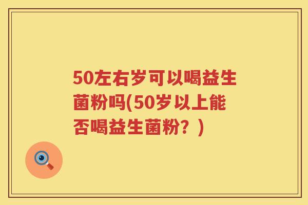 50左右岁可以喝益生菌粉吗(50岁以上能否喝益生菌粉？)