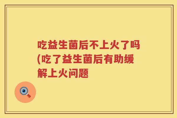 吃益生菌后不上火了吗(吃了益生菌后有助缓解上火问题