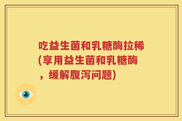 吃益生菌和乳糖酶拉稀(享用益生菌和乳糖酶，缓解腹泻问题)