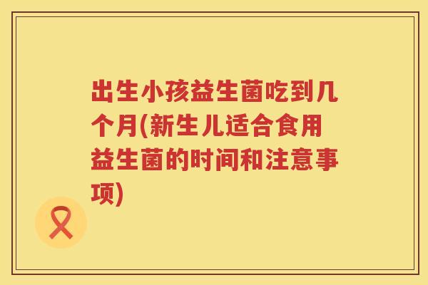 出生小孩益生菌吃到几个月(新生儿适合食用益生菌的时间和注意事项)