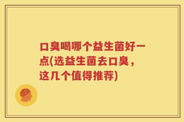 口臭喝哪个益生菌好一点(选益生菌去口臭，这几个值得推荐)