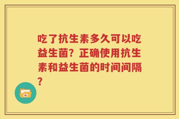 吃了抗生素多久可以吃益生菌？正确使用抗生素和益生菌的时间间隔？