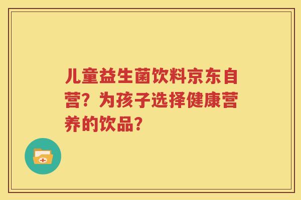 儿童益生菌饮料京东自营？为孩子选择健康营养的饮品？