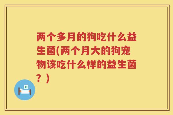 两个多月的狗吃什么益生菌(两个月大的狗宠物该吃什么样的益生菌？)