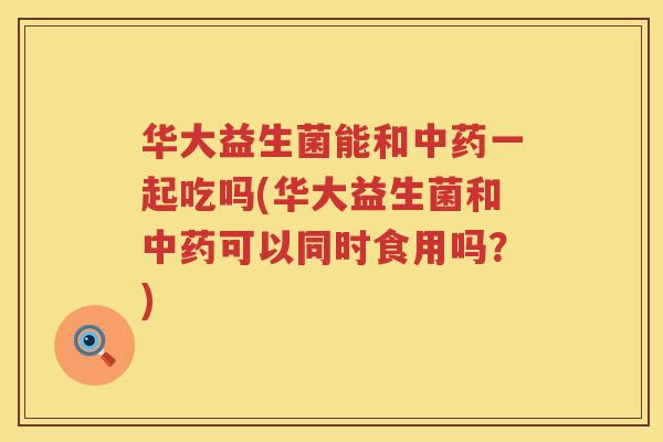 华大益生菌能和中药一起吃吗(华大益生菌和中药可以同时食用吗？)