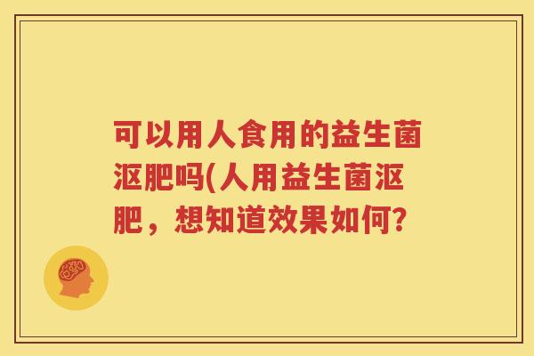 可以用人食用的益生菌沤肥吗(人用益生菌沤肥，想知道效果如何？