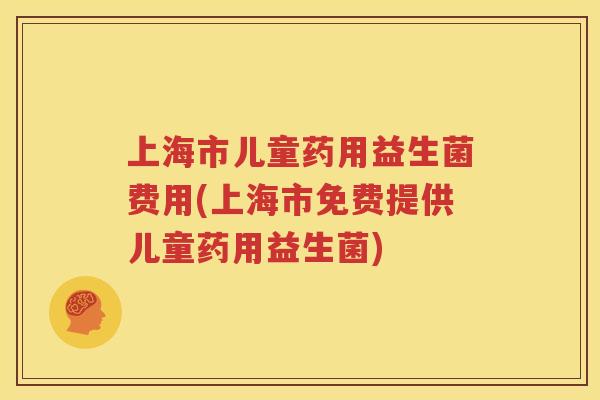 上海市儿童药用益生菌费用(上海市免费提供儿童药用益生菌)
