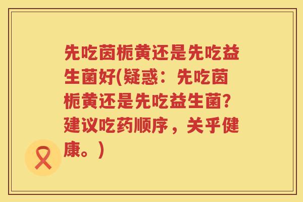 先吃茵栀黄还是先吃益生菌好(疑惑：先吃茵栀黄还是先吃益生菌？建议吃药顺序，关乎健康。)