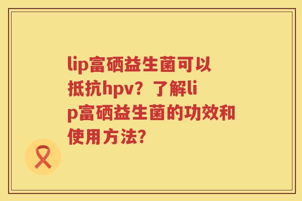 lip富硒益生菌可以抵抗hpv？了解lip富硒益生菌的功效和使用方法？