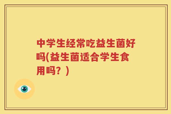 中学生经常吃益生菌好吗(益生菌适合学生食用吗？)