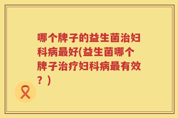 哪个牌子的益生菌治妇科病最好(益生菌哪个牌子治疗妇科病最有效？)