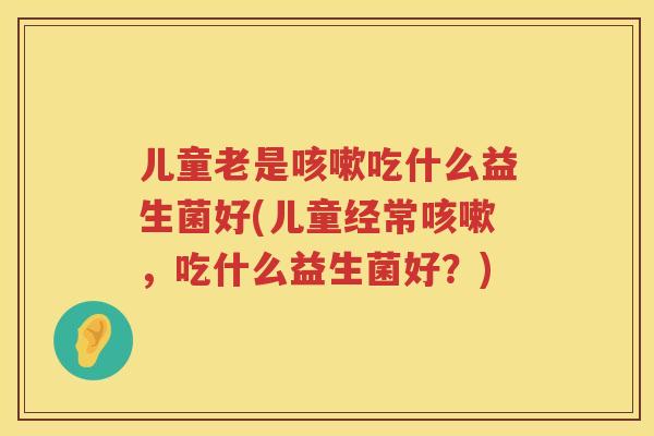儿童老是咳嗽吃什么益生菌好(儿童经常咳嗽，吃什么益生菌好？)